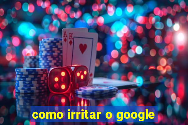 como irritar o google